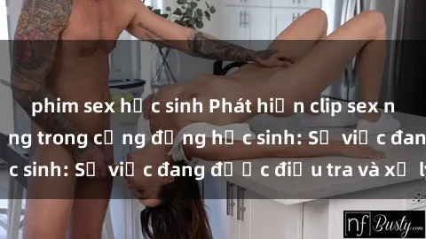 phim sex học sinh Phát hiện clip sex nữ sinh gây chấn động trong cộng đồng học sinh: Sự việc đang được điều tra và xử lý