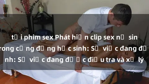 tải phim sex Phát hiện clip sex nữ sinh gây chấn động trong cộng đồng học sinh: Sự việc đang được điều tra và xử lý