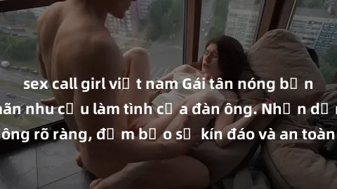 sex call girl việt nam Gái tân nóng bỏng, dâm đãng thỏa mãn nhu cầu làm tình của đàn ông. Nhận dạng không rõ ràng, đảm bảo sự kín đáo và an toàn cho trải nghiệm tuyệt vời.