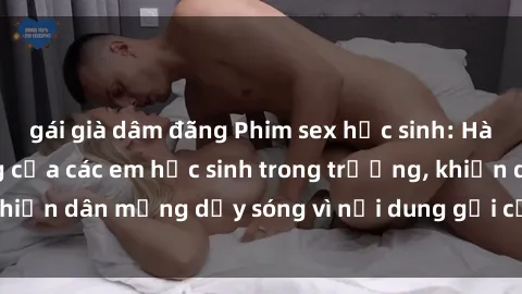 gái già dâm đãng Phim sex học sinh: Hành động nóng bỏng của các em học sinh trong trường, khiến dân mạng dậy sóng vì nội dung gợi cảm và kích thích.