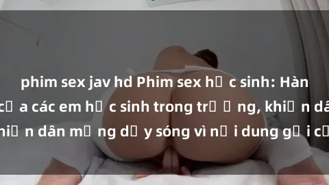 phim sex jav hd Phim sex học sinh: Hành động nóng bỏng của các em học sinh trong trường, khiến dân mạng dậy sóng vì nội dung gợi cảm và kích thích.