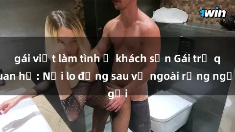 gái việt làm tình ở khách sạn Gái trẻ quan hệ: Nỗi lo đằng sau vẻ ngoài rạng ngời