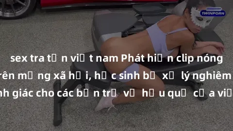 sex tra tấn việt nam Phát hiện clip nóng sinh viên gây sốt trên mạng xã hội, học sinh bị xử lý nghiêm ngặt. Đây là cảnh giác cho các bạn trẻ về hậu quả của việc chia sẻ thông tin trái phép trên intern
