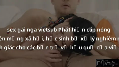 sex gái nga vietsub Phát hiện clip nóng sinh viên gây sốt trên mạng xã hội, học sinh bị xử lý nghiêm ngặt. Đây là cảnh giác cho các bạn trẻ về hậu quả của việc chia sẻ thông tin trái phép trên interne