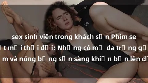 sex sinh viên trong khách sạn Phim sex milf hấp dẫn nhất mọi thời đại: Những cô mẹ da trắng gợi cảm và nóng bỏng sẵn sàng khiến bạn lên đỉnh chỉ trong chớp mắt!