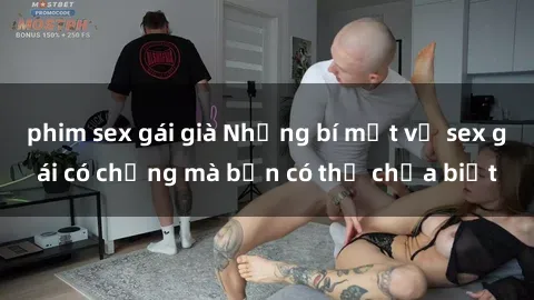 phim sex gái già Những bí mật về sex gái có chồng mà bạn có thể chưa biết