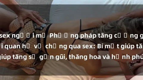 sex người mỹ Phương pháp tăng cường gắn kết trong mối quan hệ vợ chồng qua sex: Bí mật giúp tăng sự gần gũi, thăng hoa và hạnh phúc cho cặp đôi