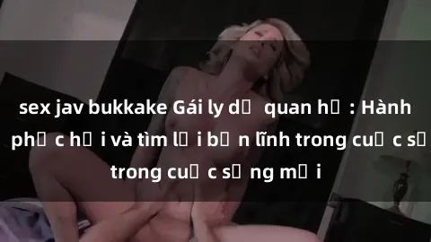 sex jav bukkake Gái ly dị quan hệ: Hành trình tự phục hồi và tìm lại bản lĩnh trong cuộc sống mới