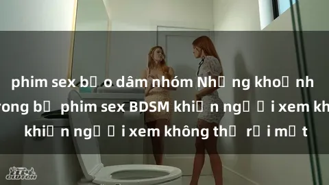 phim sex bạo dâm nhóm Những khoảnh khắc hấp dẫn trong bộ phim sex BDSM khiến người xem không thể rời mắt