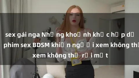 sex gái nga Những khoảnh khắc hấp dẫn trong bộ phim sex BDSM khiến người xem không thể rời mắt
