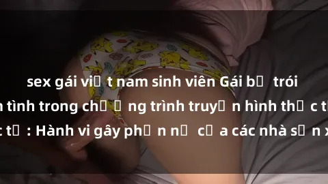 sex gái việt nam sinh viên Gái bị trói và bị ép buộc làm tình trong chương trình truyền hình thực tế: Hành vi gây phẫn nộ của các nhà sản xuất và người xem.