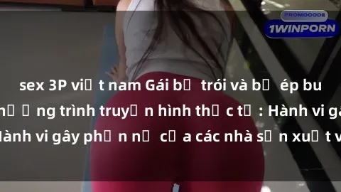 sex 3P việt nam Gái bị trói và bị ép buộc làm tình trong chương trình truyền hình thực tế: Hành vi gây phẫn nộ của các nhà sản xuất và người xem.