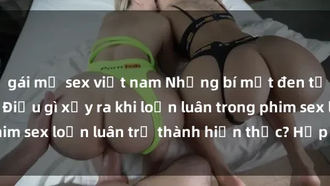 gái mỹ sex việt nam Những bí mật đen tối trong gia đình: Điều gì xảy ra khi loạn luân trong phim sex loạn luân trở thành hiện thực? Hấp dẫn và gây sốc!