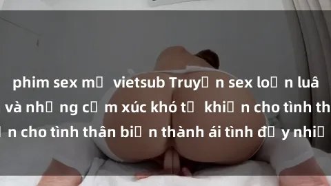 phim sex mỹ vietsub Truyện sex loạn luân: Bí mật gia đình và những cảm xúc khó tả khiến cho tình thân biến thành ái tình đầy nhiệt huyết