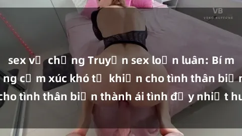 sex vợ chồng Truyện sex loạn luân: Bí mật gia đình và những cảm xúc khó tả khiến cho tình thân biến thành ái tình đầy nhiệt huyết