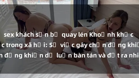 sex khách sạn bị quay lén Khoảnh khắc sex cô cháu gây sốc trong xã hội: Sự việc gây chấn động khiến dư luận bàn tán và đặt ra nhiều tranh cãi.
