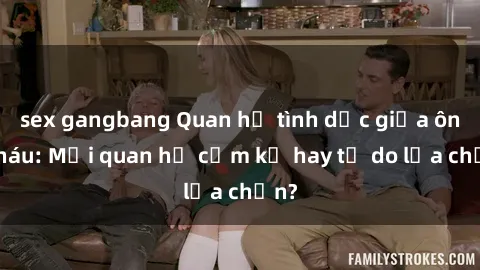 sex gangbang Quan hệ tình dục giữa ông cháu: Mối quan hệ cấm kỵ hay tự do lựa chọn?