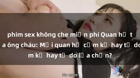 phim sex không che miễn phí Quan hệ tình dục giữa ông cháu: Mối quan hệ cấm kỵ hay tự do lựa chọn?