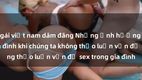 gái việt nam dâm đãng Những ảnh hưởng đến tình cảm gia đình khi chúng ta không thảo luận vấn đề sex trong gia đình