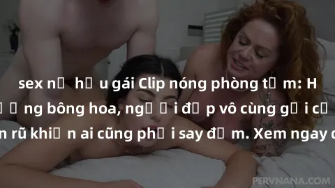 sex nữ hầu gái Clip nóng phòng tắm: Hít thở nồng nàn hương bông hoa, người đẹp vô cùng gợi cảm và quyến rũ khiến ai cũng phải say đắm. Xem ngay để trải nghiệm điều đặc biệt!