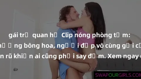 gái trẻ quan hệ Clip nóng phòng tắm: Hít thở nồng nàn hương bông hoa, người đẹp vô cùng gợi cảm và quyến rũ khiến ai cũng phải say đắm. Xem ngay để trải nghiệm điều đặc biệt!