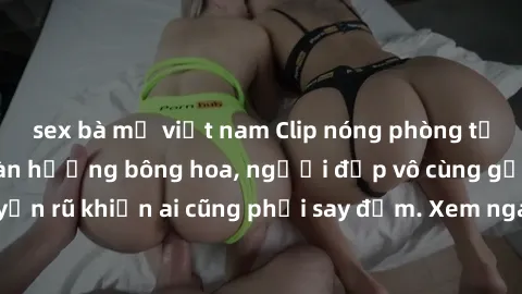 sex bà mẹ việt nam Clip nóng phòng tắm: Hít thở nồng nàn hương bông hoa, người đẹp vô cùng gợi cảm và quyến rũ khiến ai cũng phải say đắm. Xem ngay để trải nghiệm điều đặc biệt!