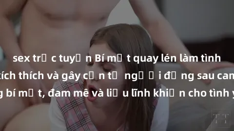 sex trực tuyến Bí mật quay lén làm tình: Câu chuyện đầy kích thích và gây cấn từ người đứng sau camera. Hành động bí mật, đam mê và liều lĩnh khiến cho tình yêu trở nên mãnh liệt hơn bao giờ hết.