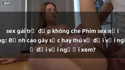 sex gái trẻ đẹp không che Phim sex nơi công cộng: Đỉnh cao gây sốc hay thú vị đối với người xem?