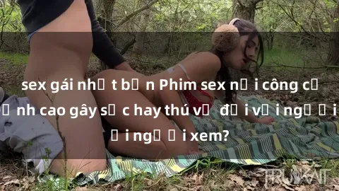 sex gái nhật bản Phim sex nơi công cộng: Đỉnh cao gây sốc hay thú vị đối với người xem?