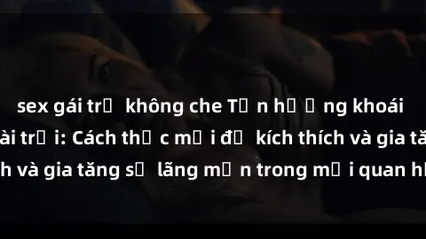 sex gái trẻ không che Tận hưởng khoái cảm với sex ngoài trời: Cách thức mới để kích thích và gia tăng sự lãng mạn trong mối quan hệ của bạn!