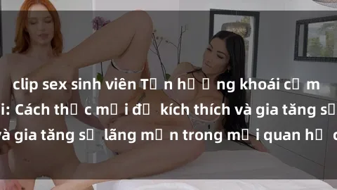 clip sex sinh viên Tận hưởng khoái cảm với sex ngoài trời: Cách thức mới để kích thích và gia tăng sự lãng mạn trong mối quan hệ của bạn!