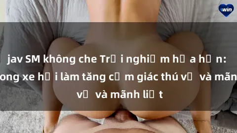 jav SM không che Trải nghiệm hứa hẹn: Sex trong xe hơi làm tăng cảm giác thú vị và mãnh liệt