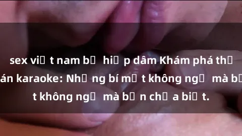 sex việt nam bị hiếp dâm Khám phá thế giới sex ở quán karaoke: Những bí mật không ngờ mà bạn chưa biết.
