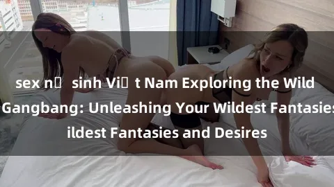 sex nữ sinh Việt Nam Exploring the Wild World of Sex Gangbang: Unleashing Your Wildest Fantasies and Desires