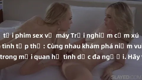 tải phim sex về máy Trải nghiệm cảm xúc mới mẻ với làm tình tập thể: Cùng nhau khám phá niềm vui và sự mãnh liệt trong mối quan hệ tình dục đa người. Hãy thử ngay để biết cảm giác thú vị này!