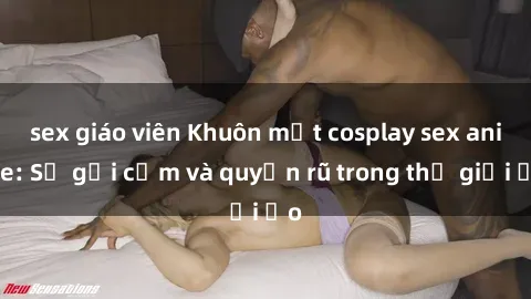 sex giáo viên Khuôn mặt cosplay sex anime: Sự gợi cảm và quyến rũ trong thế giới ảo