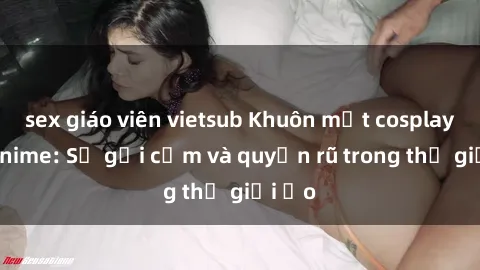 sex giáo viên vietsub Khuôn mặt cosplay sex anime: Sự gợi cảm và quyến rũ trong thế giới ảo