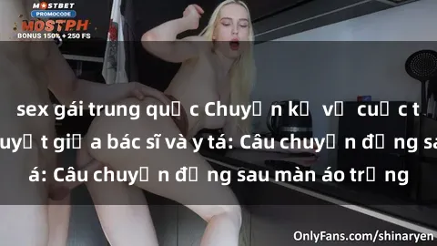 sex gái trung quốc Chuyện kể về cuộc tình đầy nhiệt huyết giữa bác sĩ và y tá: Câu chuyện đằng sau màn áo trắng