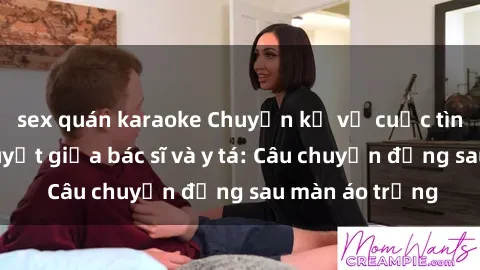 sex quán karaoke Chuyện kể về cuộc tình đầy nhiệt huyết giữa bác sĩ và y tá: Câu chuyện đằng sau màn áo trắng
