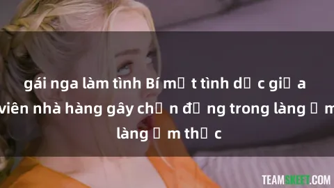 gái nga làm tình Bí mật tình dục giữa nhân viên nhà hàng gây chấn động trong làng ẩm thực