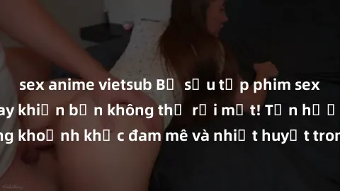 sex anime vietsub Bộ sưu tập phim sex Mỹ hot nhất năm nay khiến bạn không thể rời mắt! Tận hưởng những khoảnh khắc đam mê và nhiệt huyết trong các tác phẩm nóng bỏng này!