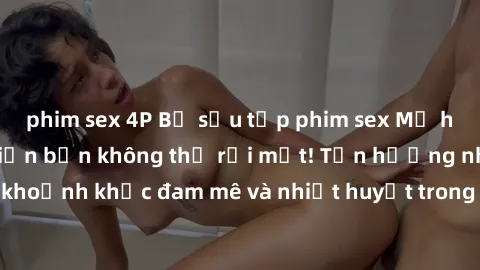 phim sex 4P Bộ sưu tập phim sex Mỹ hot nhất năm nay khiến bạn không thể rời mắt! Tận hưởng những khoảnh khắc đam mê và nhiệt huyết trong các tác phẩm nóng bỏng này!