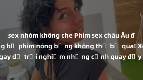 sex nhóm không che Phim sex châu Âu đỉnh cao: Top những bộ phim nóng bỏng không thể bỏ qua! Xem ngay để trải nghiệm những cảnh quay đầy kích thích và cuồng nhiệt.