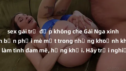 sex gái trẻ đẹp không che Gái Nga xinh đẹp, tài năng khiến bạn phải mê mệt trong những khoảnh khắc làm tình đam mê, hứng khởi. Hãy trải nghiệm cùng họ ngay hôm nay!