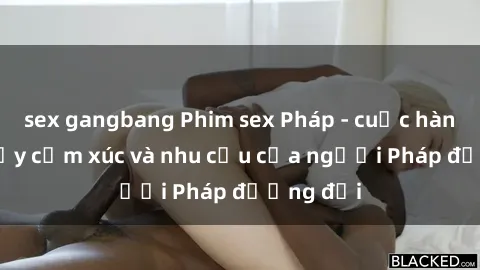 sex gangbang Phim sex Pháp - cuộc hành trình đầy cảm xúc và nhu cầu của người Pháp đương đại
