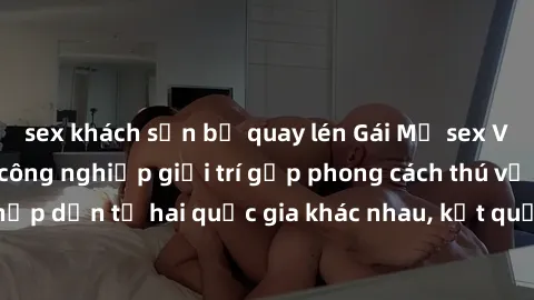 sex khách sạn bị quay lén Gái Mỹ sex Việt Nam: Khi nền công nghiệp giải trí gặp phong cách thú vị và hấp dẫn từ hai quốc gia khác nhau, kết quả thú vị không thể bỏ qua.