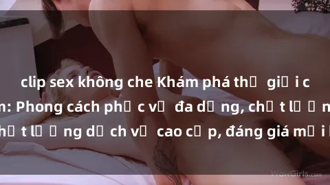 clip sex không che Khám phá thế giới của gái gọi Việt Nam: Phong cách phục vụ đa dạng, chất lượng dịch vụ cao cấp, đáng giá mọi khoản chi phí