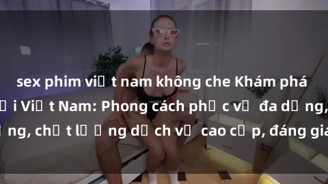 sex phim việt nam không che Khám phá thế giới của gái gọi Việt Nam: Phong cách phục vụ đa dạng, chất lượng dịch vụ cao cấp, đáng giá mọi khoản chi phí