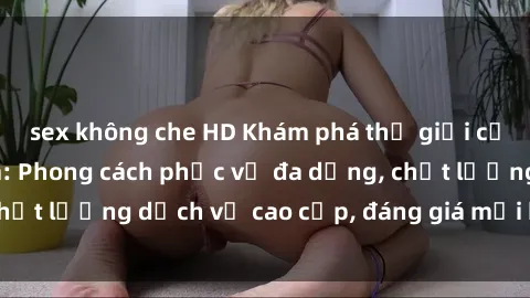 sex không che HD Khám phá thế giới của gái gọi Việt Nam: Phong cách phục vụ đa dạng, chất lượng dịch vụ cao cấp, đáng giá mọi khoản chi phí