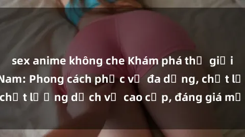 sex anime không che Khám phá thế giới của gái gọi Việt Nam: Phong cách phục vụ đa dạng, chất lượng dịch vụ cao cấp, đáng giá mọi khoản chi phí
